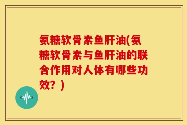 氨糖软骨素鱼肝油(氨糖软骨素与鱼肝油的联合作用对人体有哪些功效？)