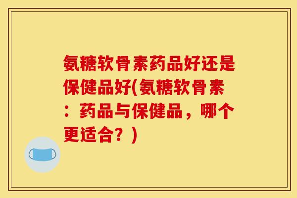 氨糖软骨素药品好还是保健品好(氨糖软骨素：药品与保健品，哪个更适合？)