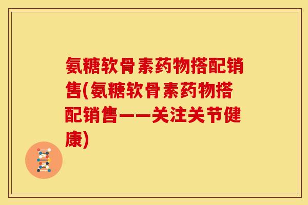 氨糖软骨素药物搭配销售(氨糖软骨素药物搭配销售——关注关节健康)
