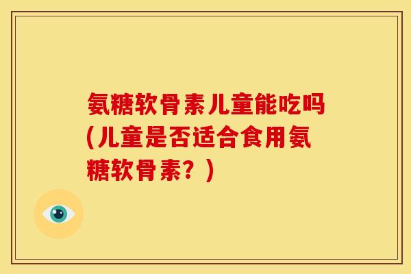 氨糖软骨素儿童能吃吗(儿童是否适合食用氨糖软骨素？)