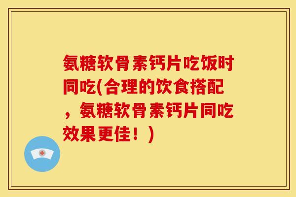 氨糖软骨素钙片吃饭时同吃(合理的饮食搭配，氨糖软骨素钙片同吃效果更佳！)