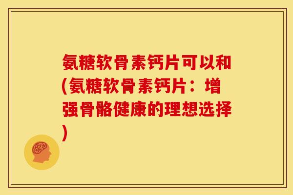 氨糖软骨素钙片可以和(氨糖软骨素钙片：增强骨骼健康的理想选择)