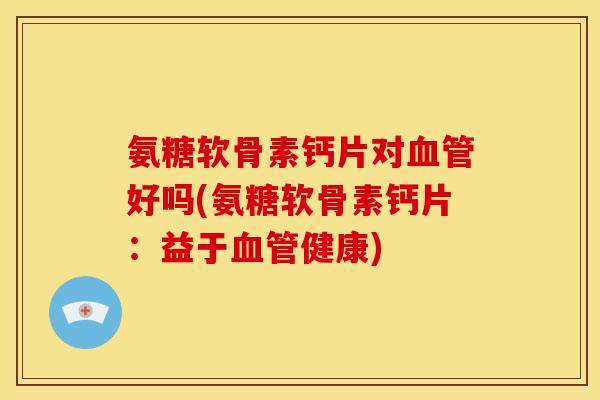 氨糖软骨素钙片对血管好吗(氨糖软骨素钙片：益于血管健康)-第1张图片-关节骑士