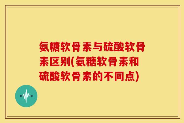 氨糖软骨素与硫酸软骨素区别(氨糖软骨素和硫酸软骨素的不同点)