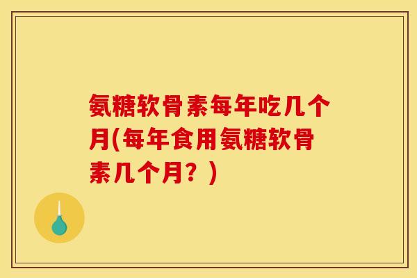 氨糖软骨素每年吃几个月(每年食用氨糖软骨素几个月？)