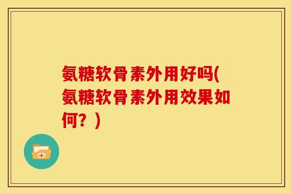 氨糖软骨素外用好吗(氨糖软骨素外用效果如何？)