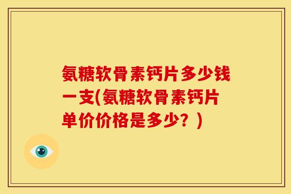氨糖软骨素钙片多少钱一支(氨糖软骨素钙片单价价格是多少？)