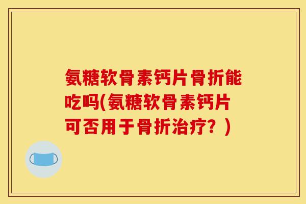 氨糖软骨素钙片骨折能吃吗(氨糖软骨素钙片可否用于骨折治疗？)