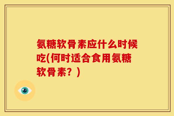 氨糖软骨素应什么时候吃(何时适合食用氨糖软骨素？)