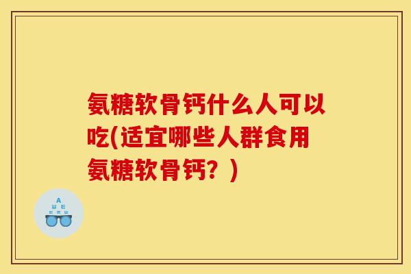 氨糖软骨钙什么人可以吃(适宜哪些人群食用氨糖软骨钙？)