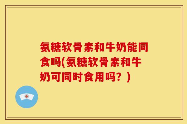 氨糖软骨素和牛奶能同食吗(氨糖软骨素和牛奶可同时食用吗？)