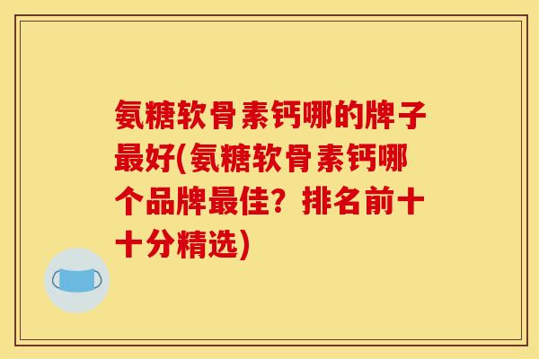 氨糖软骨素钙哪的牌子最好(氨糖软骨素钙哪个品牌最佳？排名前十十分精选)