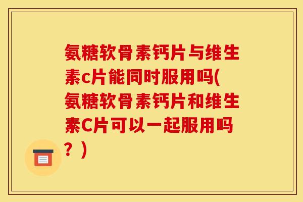 氨糖软骨素钙片与维生素c片能同时服用吗(氨糖软骨素钙片和维生素C片可以一起服用吗？)