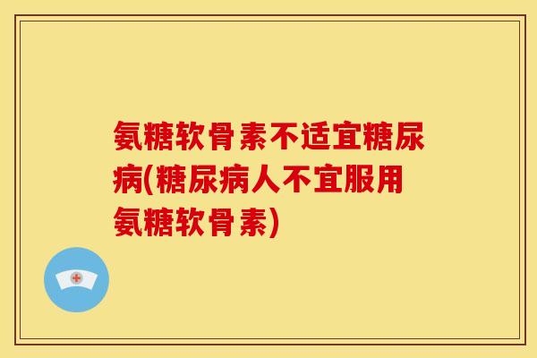 氨糖软骨素不适宜糖尿病(糖尿病人不宜服用氨糖软骨素)