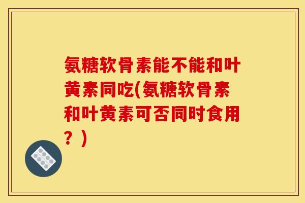 氨糖软骨素能不能和叶黄素同吃(氨糖软骨素和叶黄素可否同时食用？)
