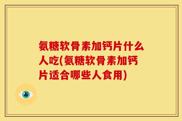 氨糖软骨素加钙片什么人吃(氨糖软骨素加钙片适合哪些人食用)