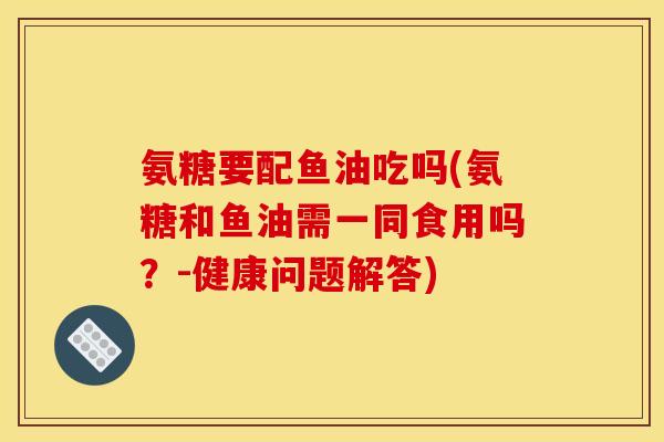 氨糖要配鱼油吃吗(氨糖和鱼油需一同食用吗？-健康问题解答)