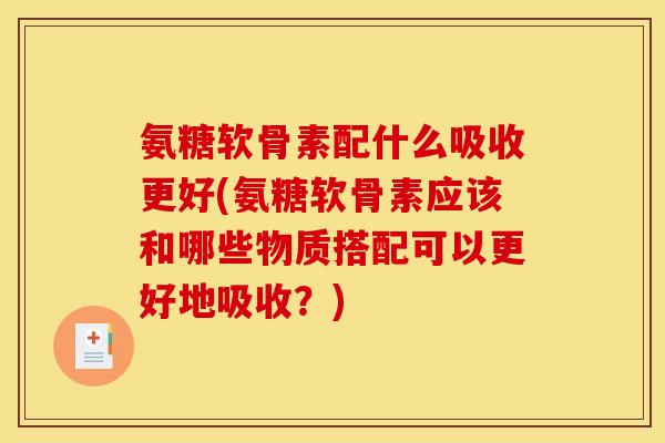 氨糖软骨素配什么吸收更好(氨糖软骨素应该和哪些物质搭配可以更好地吸收？)