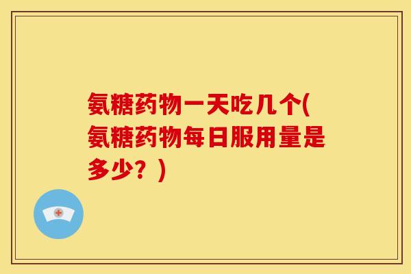 氨糖药物一天吃几个(氨糖药物每日服用量是多少？)