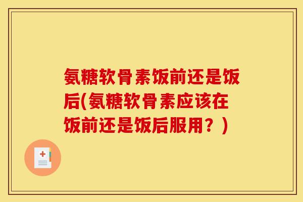氨糖软骨素饭前还是饭后(氨糖软骨素应该在饭前还是饭后服用？)