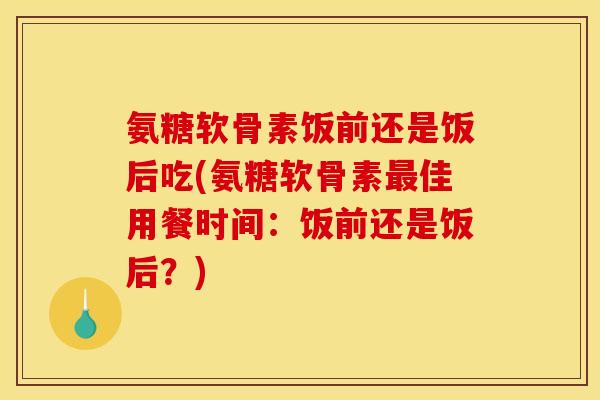 氨糖软骨素饭前还是饭后吃(氨糖软骨素最佳用餐时间：饭前还是饭后？)
