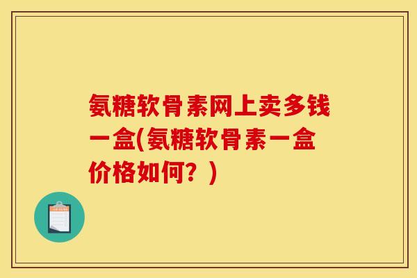 氨糖软骨素网上卖多钱一盒(氨糖软骨素一盒价格如何？)