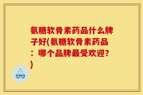 氨糖软骨素药品什么牌子好(氨糖软骨素药品：哪个品牌最受欢迎？)