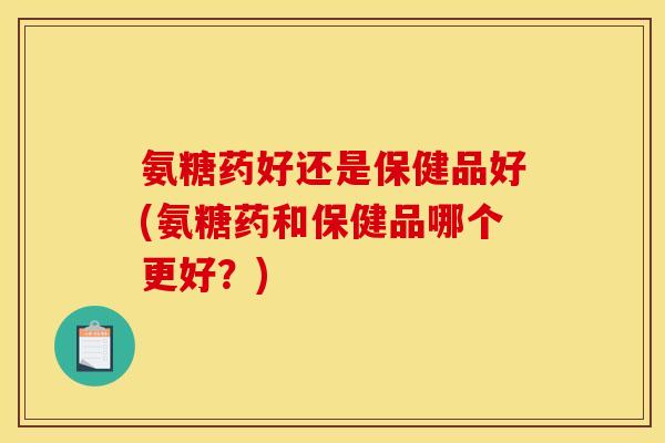 氨糖药好还是保健品好(氨糖药和保健品哪个更好？)