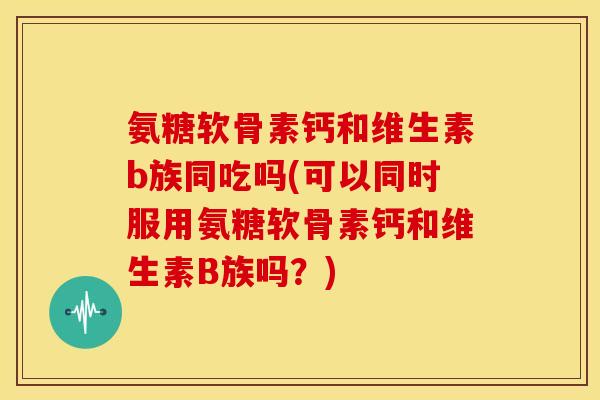 氨糖软骨素钙和维生素b族同吃吗(可以同时服用氨糖软骨素钙和维生素B族吗？)