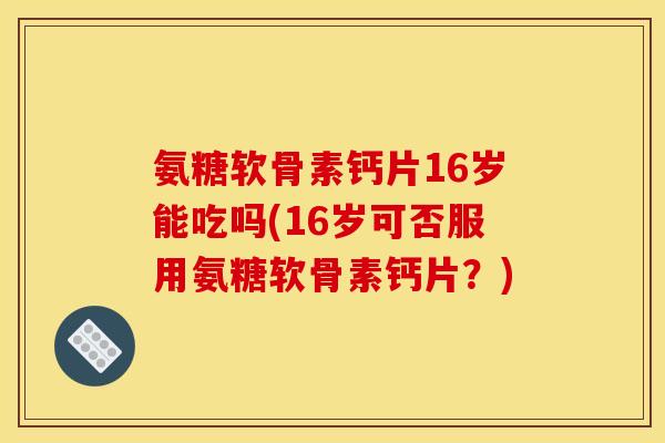 氨糖软骨素钙片16岁能吃吗(16岁可否服用氨糖软骨素钙片？)