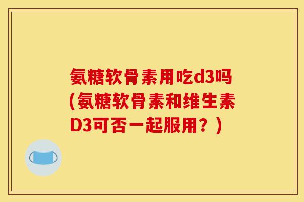 氨糖软骨素用吃d3吗(氨糖软骨素和维生素D3可否一起服用？)-第1张图片-关节骑士