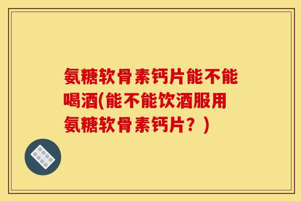 氨糖软骨素钙片能不能喝酒(能不能饮酒服用氨糖软骨素钙片？)-第1张图片-关节骑士