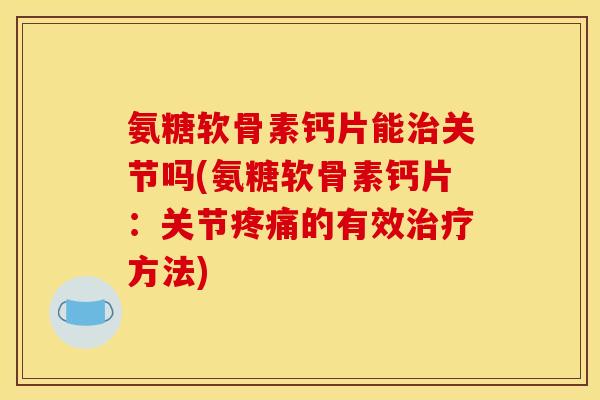 氨糖软骨素钙片能治关节吗(氨糖软骨素钙片：关节疼痛的有效治疗方法)