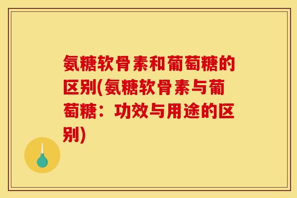 氨糖软骨素和葡萄糖的区别(氨糖软骨素与葡萄糖：功效与用途的区别)