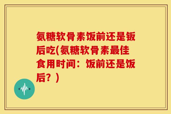 氨糖软骨素饭前还是钣后吃(氨糖软骨素最佳食用时间:饭前还是饭后?)-第1张图片-关节骑士 氨糖软骨素饭前还是钣后吃(氨糖软骨素最佳食用时间:饭前还是饭后?)-第1张图片-关节骑士