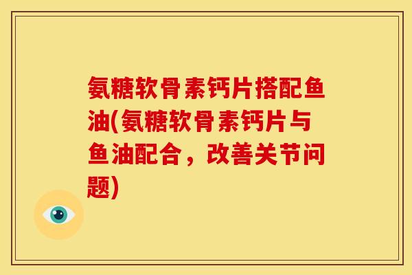 氨糖软骨素钙片搭配鱼油(氨糖软骨素钙片与鱼油配合，改善关节问题)