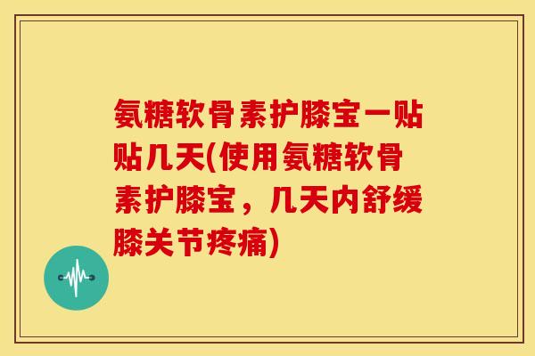 氨糖软骨素护膝宝一贴贴几天(使用氨糖软骨素护膝宝，几天内舒缓膝关节疼痛)