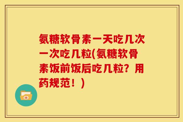 氨糖软骨素一天吃几次一次吃几粒(氨糖软骨素饭前饭后吃几粒？用药规范！)