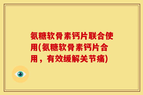 氨糖软骨素钙片联合使用(氨糖软骨素钙片合用，有效缓解关节痛)