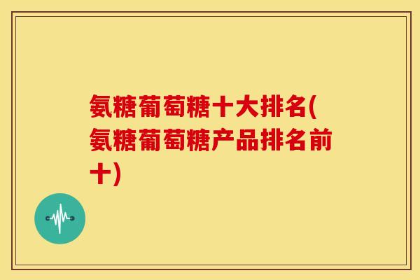 氨糖葡萄糖十大排名(氨糖葡萄糖产品排名前十)