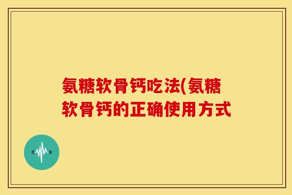 氨糖软骨钙吃法(氨糖软骨钙的正确使用方式