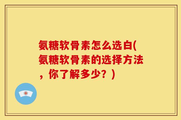 氨糖软骨素怎么选白(氨糖软骨素的选择方法，你了解多少？)