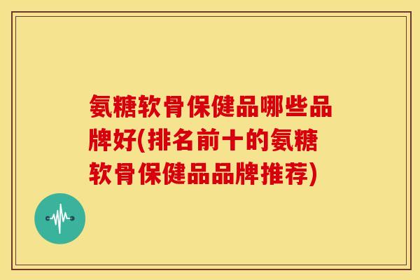 氨糖软骨保健品哪些品牌好(排名前十的氨糖软骨保健品品牌推荐)