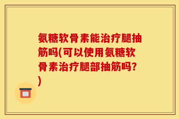 氨糖软骨素能治疗腿抽筋吗(可以使用氨糖软骨素治疗腿部抽筋吗？)