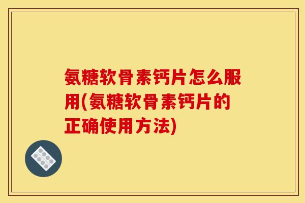 氨糖软骨素钙片怎么服用(氨糖软骨素钙片的正确使用方法)