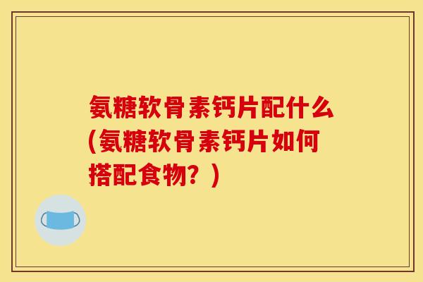 氨糖软骨素钙片配什么(氨糖软骨素钙片如何搭配食物？)