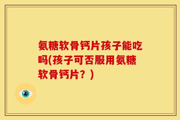 氨糖软骨钙片孩子能吃吗(孩子可否服用氨糖软骨钙片？)