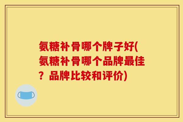 氨糖补骨哪个牌子好(氨糖补骨哪个品牌最佳？品牌比较和评价)