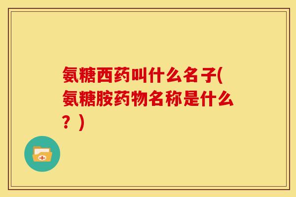 氨糖西药叫什么名子(氨糖胺药物名称是什么？)