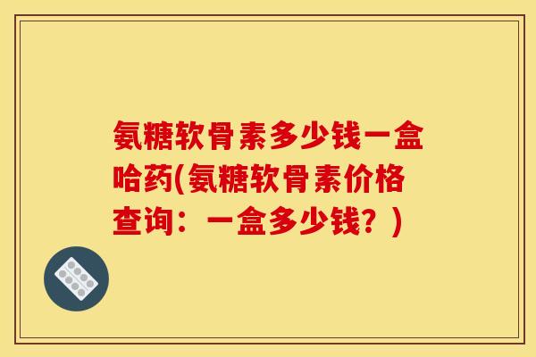 氨糖软骨素多少钱一盒哈药(氨糖软骨素价格查询：一盒多少钱？)